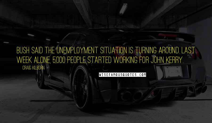 Craig Kilborn Quotes: Bush said the unemployment situation is turning around. Last week alone, 5,000 people started working for John Kerry.