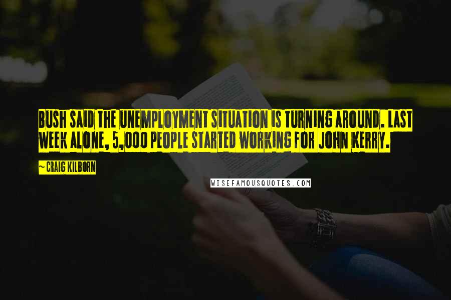 Craig Kilborn Quotes: Bush said the unemployment situation is turning around. Last week alone, 5,000 people started working for John Kerry.