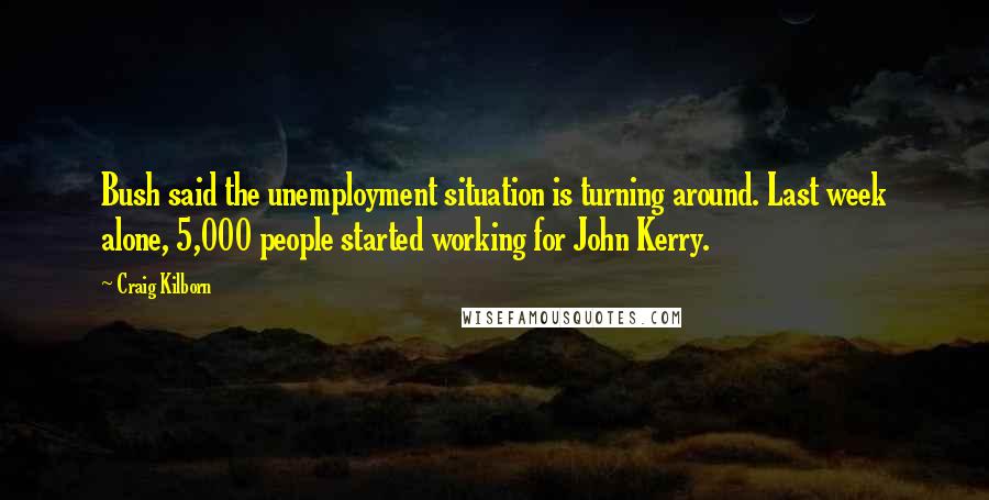 Craig Kilborn Quotes: Bush said the unemployment situation is turning around. Last week alone, 5,000 people started working for John Kerry.