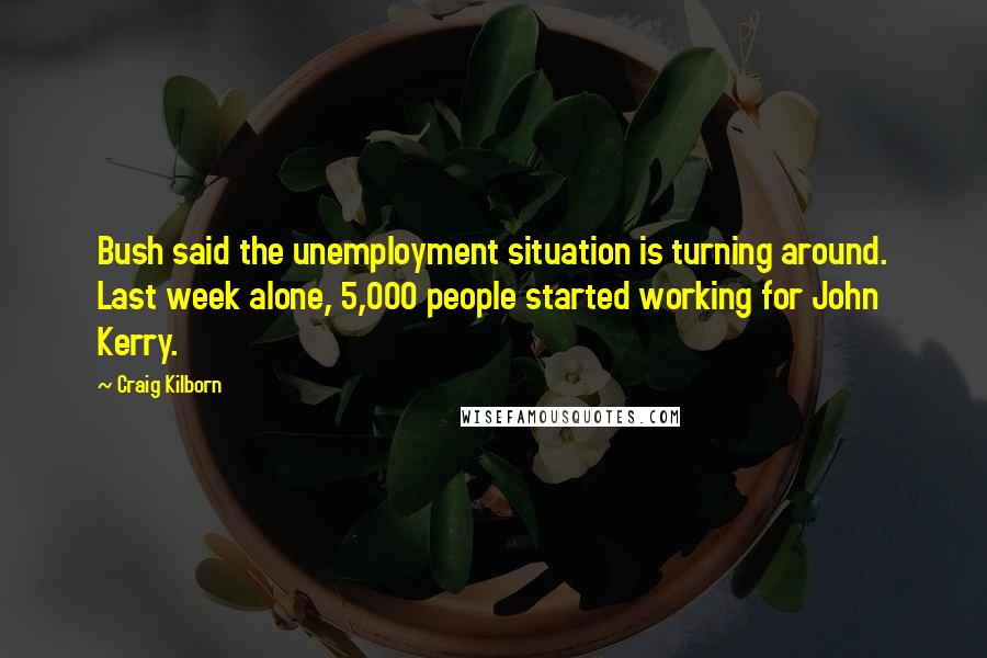 Craig Kilborn Quotes: Bush said the unemployment situation is turning around. Last week alone, 5,000 people started working for John Kerry.