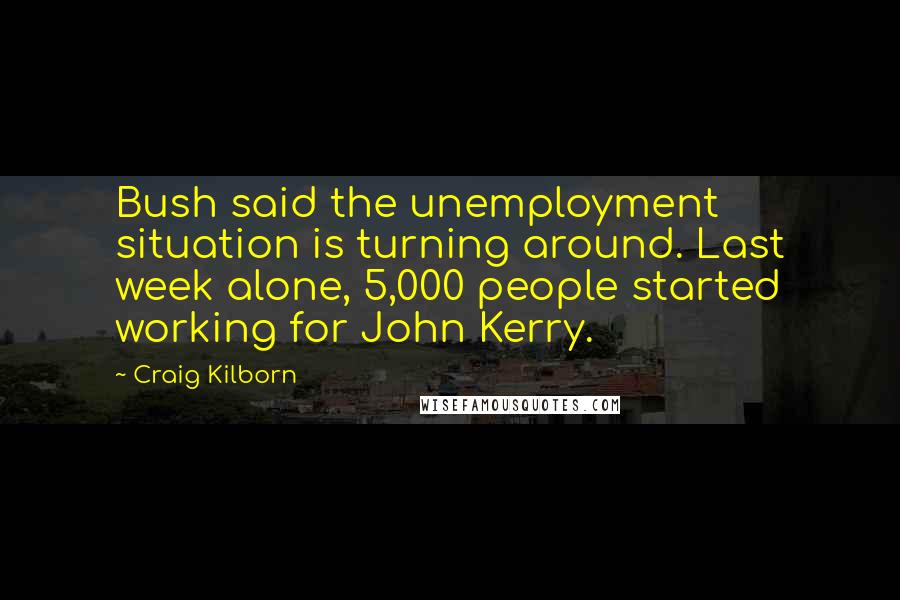 Craig Kilborn Quotes: Bush said the unemployment situation is turning around. Last week alone, 5,000 people started working for John Kerry.