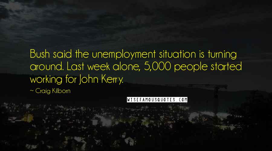 Craig Kilborn Quotes: Bush said the unemployment situation is turning around. Last week alone, 5,000 people started working for John Kerry.