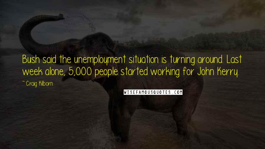 Craig Kilborn Quotes: Bush said the unemployment situation is turning around. Last week alone, 5,000 people started working for John Kerry.