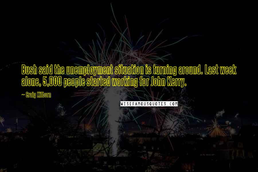 Craig Kilborn Quotes: Bush said the unemployment situation is turning around. Last week alone, 5,000 people started working for John Kerry.