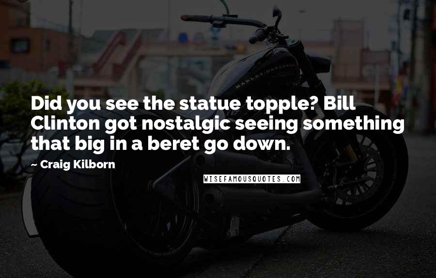 Craig Kilborn Quotes: Did you see the statue topple? Bill Clinton got nostalgic seeing something that big in a beret go down.