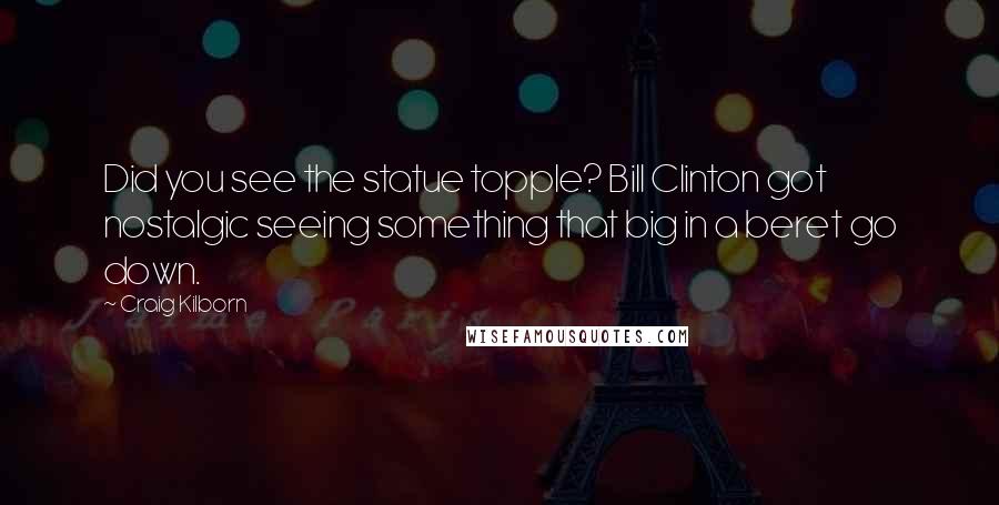 Craig Kilborn Quotes: Did you see the statue topple? Bill Clinton got nostalgic seeing something that big in a beret go down.