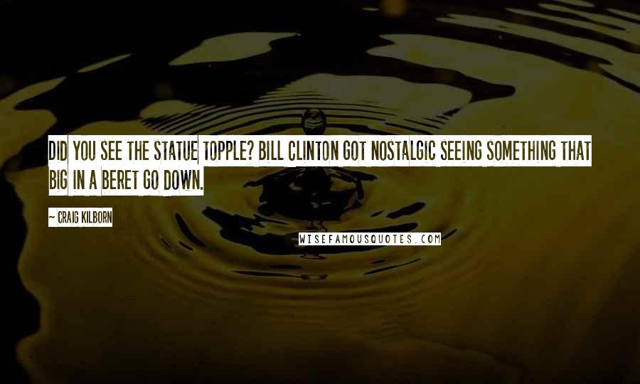 Craig Kilborn Quotes: Did you see the statue topple? Bill Clinton got nostalgic seeing something that big in a beret go down.