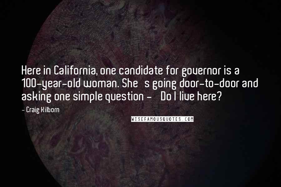 Craig Kilborn Quotes: Here in California, one candidate for governor is a 100-year-old woman. She's going door-to-door and asking one simple question - 'Do I live here?'