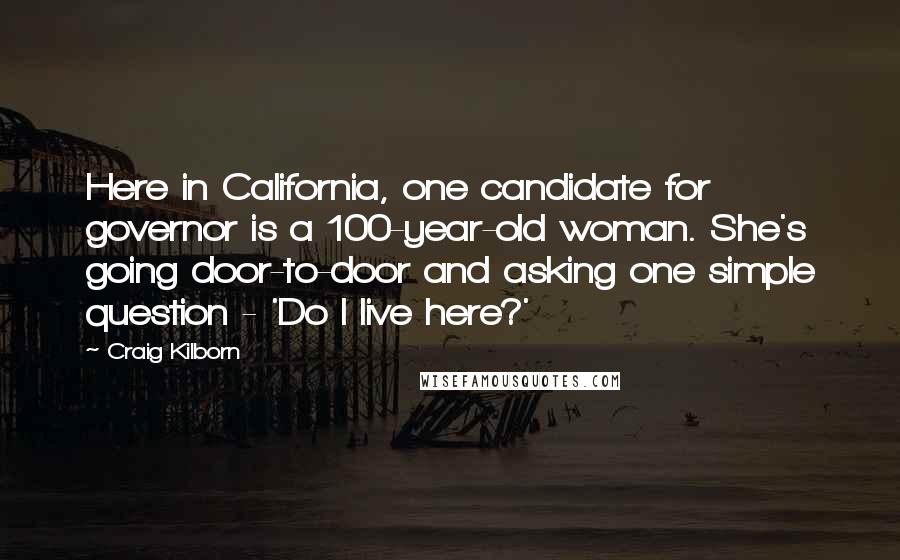 Craig Kilborn Quotes: Here in California, one candidate for governor is a 100-year-old woman. She's going door-to-door and asking one simple question - 'Do I live here?'