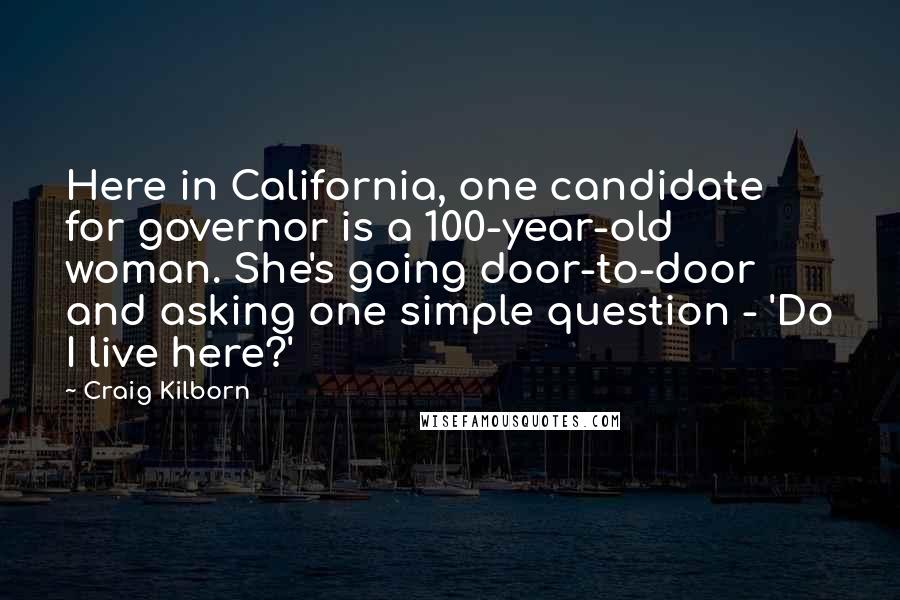 Craig Kilborn Quotes: Here in California, one candidate for governor is a 100-year-old woman. She's going door-to-door and asking one simple question - 'Do I live here?'