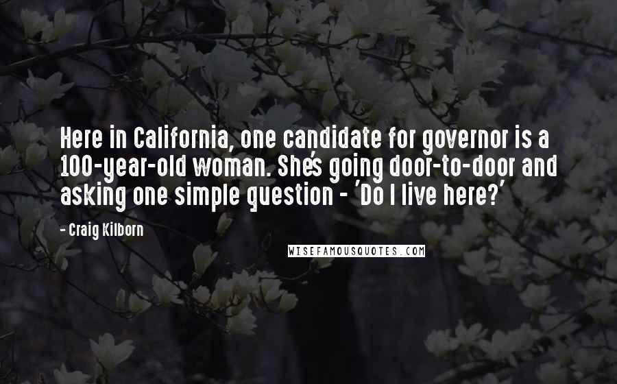 Craig Kilborn Quotes: Here in California, one candidate for governor is a 100-year-old woman. She's going door-to-door and asking one simple question - 'Do I live here?'