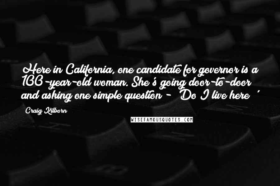 Craig Kilborn Quotes: Here in California, one candidate for governor is a 100-year-old woman. She's going door-to-door and asking one simple question - 'Do I live here?'