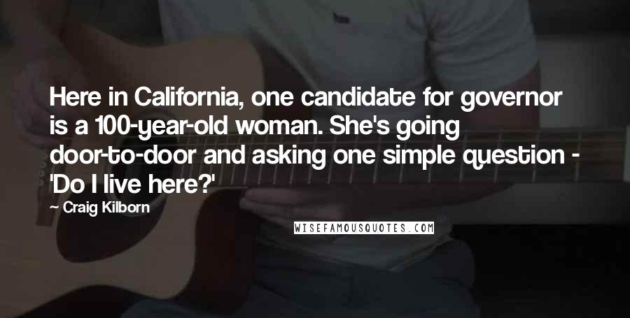 Craig Kilborn Quotes: Here in California, one candidate for governor is a 100-year-old woman. She's going door-to-door and asking one simple question - 'Do I live here?'