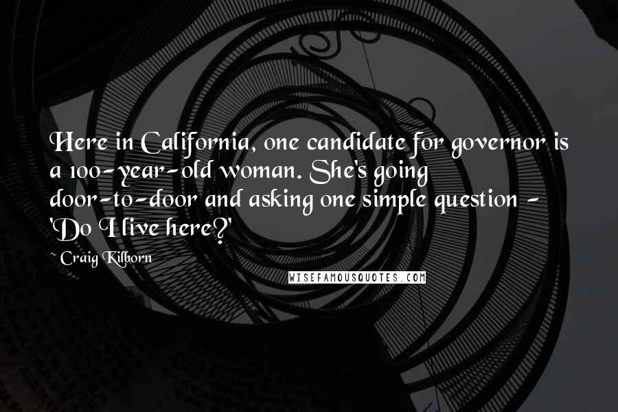 Craig Kilborn Quotes: Here in California, one candidate for governor is a 100-year-old woman. She's going door-to-door and asking one simple question - 'Do I live here?'