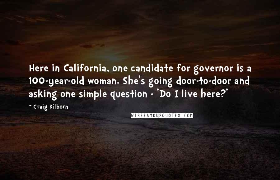 Craig Kilborn Quotes: Here in California, one candidate for governor is a 100-year-old woman. She's going door-to-door and asking one simple question - 'Do I live here?'