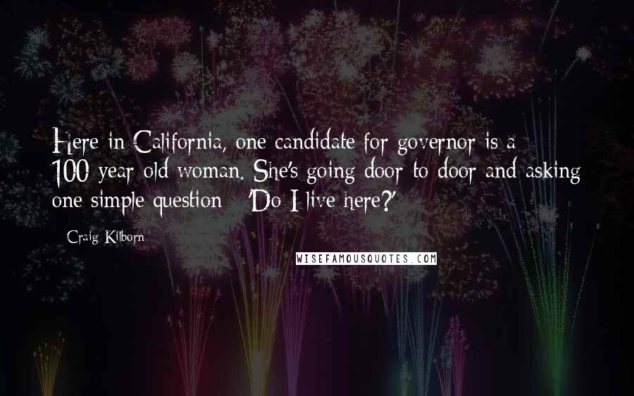 Craig Kilborn Quotes: Here in California, one candidate for governor is a 100-year-old woman. She's going door-to-door and asking one simple question - 'Do I live here?'