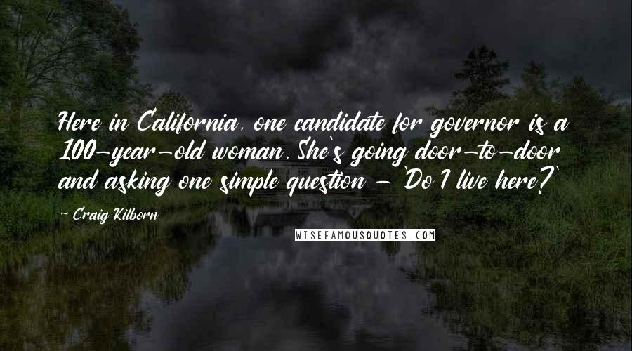 Craig Kilborn Quotes: Here in California, one candidate for governor is a 100-year-old woman. She's going door-to-door and asking one simple question - 'Do I live here?'