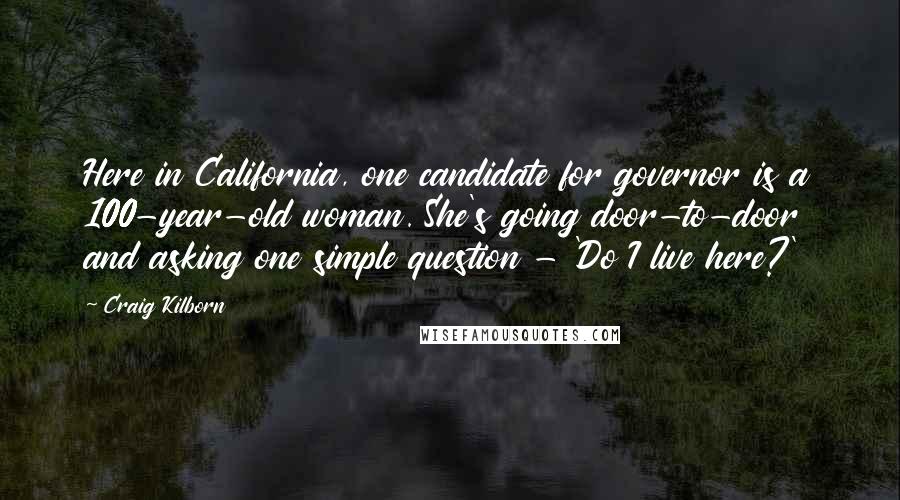 Craig Kilborn Quotes: Here in California, one candidate for governor is a 100-year-old woman. She's going door-to-door and asking one simple question - 'Do I live here?'