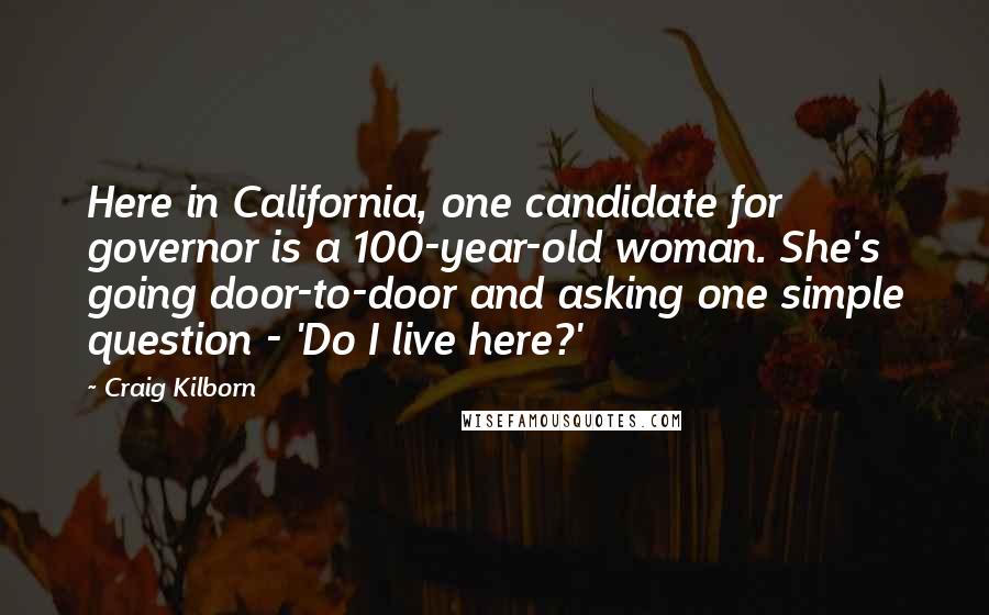 Craig Kilborn Quotes: Here in California, one candidate for governor is a 100-year-old woman. She's going door-to-door and asking one simple question - 'Do I live here?'