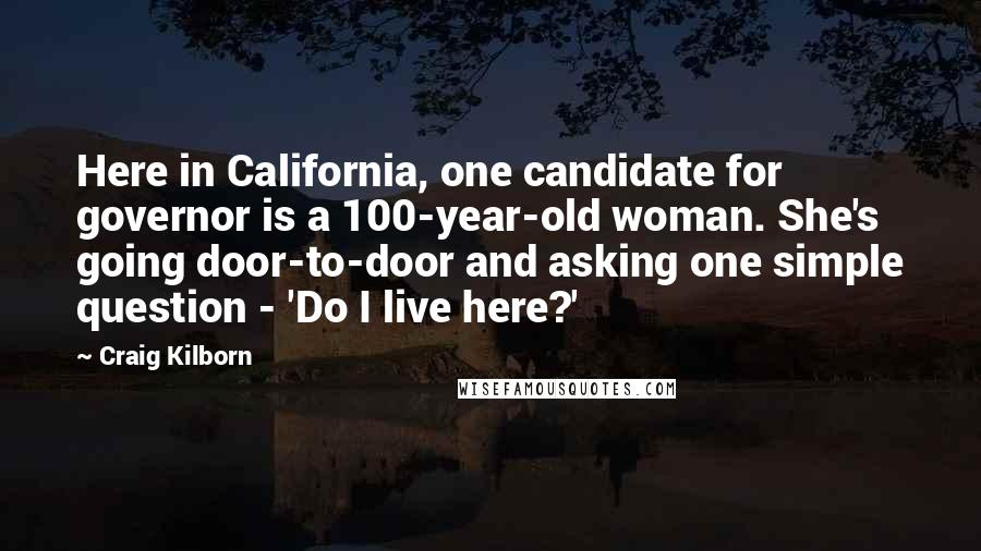 Craig Kilborn Quotes: Here in California, one candidate for governor is a 100-year-old woman. She's going door-to-door and asking one simple question - 'Do I live here?'