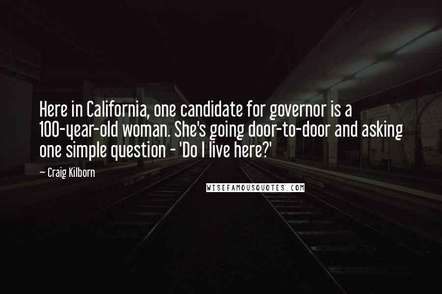 Craig Kilborn Quotes: Here in California, one candidate for governor is a 100-year-old woman. She's going door-to-door and asking one simple question - 'Do I live here?'