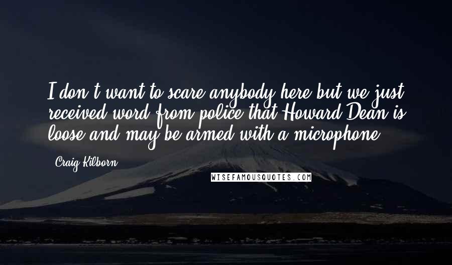 Craig Kilborn Quotes: I don't want to scare anybody here but we just received word from police that Howard Dean is loose and may be armed with a microphone.