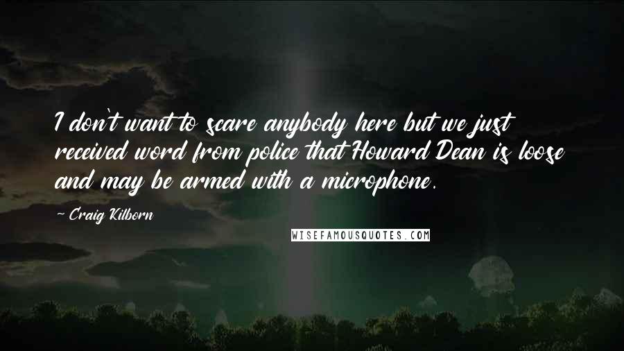Craig Kilborn Quotes: I don't want to scare anybody here but we just received word from police that Howard Dean is loose and may be armed with a microphone.