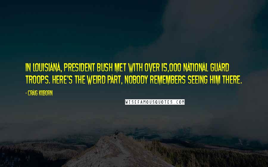 Craig Kilborn Quotes: In Louisiana, President Bush met with over 15,000 National Guard troops. Here's the weird part, nobody remembers seeing him there.