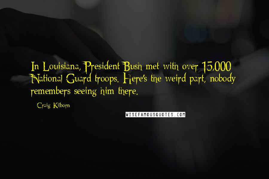 Craig Kilborn Quotes: In Louisiana, President Bush met with over 15,000 National Guard troops. Here's the weird part, nobody remembers seeing him there.