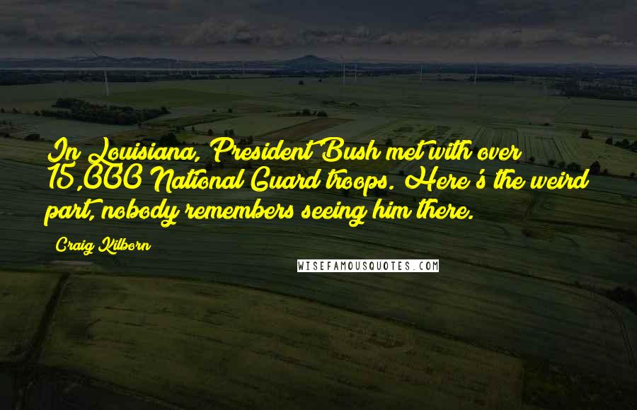 Craig Kilborn Quotes: In Louisiana, President Bush met with over 15,000 National Guard troops. Here's the weird part, nobody remembers seeing him there.