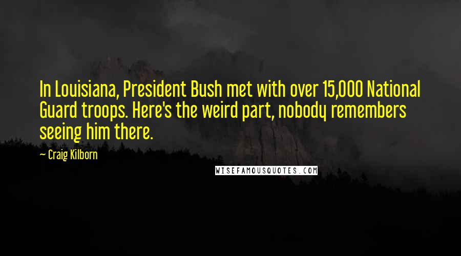 Craig Kilborn Quotes: In Louisiana, President Bush met with over 15,000 National Guard troops. Here's the weird part, nobody remembers seeing him there.