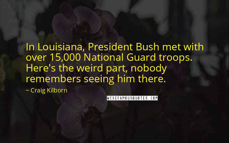 Craig Kilborn Quotes: In Louisiana, President Bush met with over 15,000 National Guard troops. Here's the weird part, nobody remembers seeing him there.