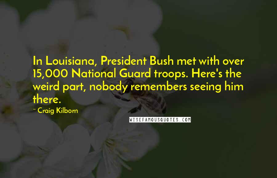 Craig Kilborn Quotes: In Louisiana, President Bush met with over 15,000 National Guard troops. Here's the weird part, nobody remembers seeing him there.