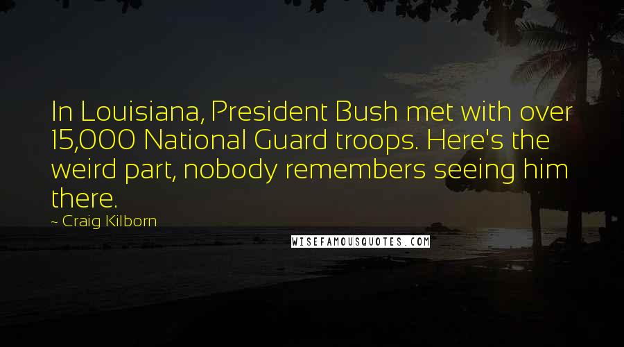 Craig Kilborn Quotes: In Louisiana, President Bush met with over 15,000 National Guard troops. Here's the weird part, nobody remembers seeing him there.