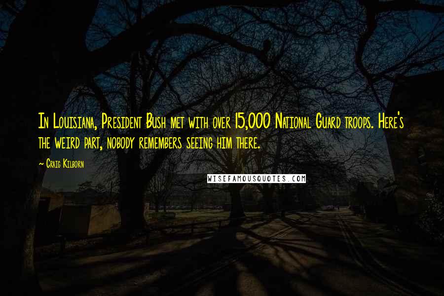 Craig Kilborn Quotes: In Louisiana, President Bush met with over 15,000 National Guard troops. Here's the weird part, nobody remembers seeing him there.