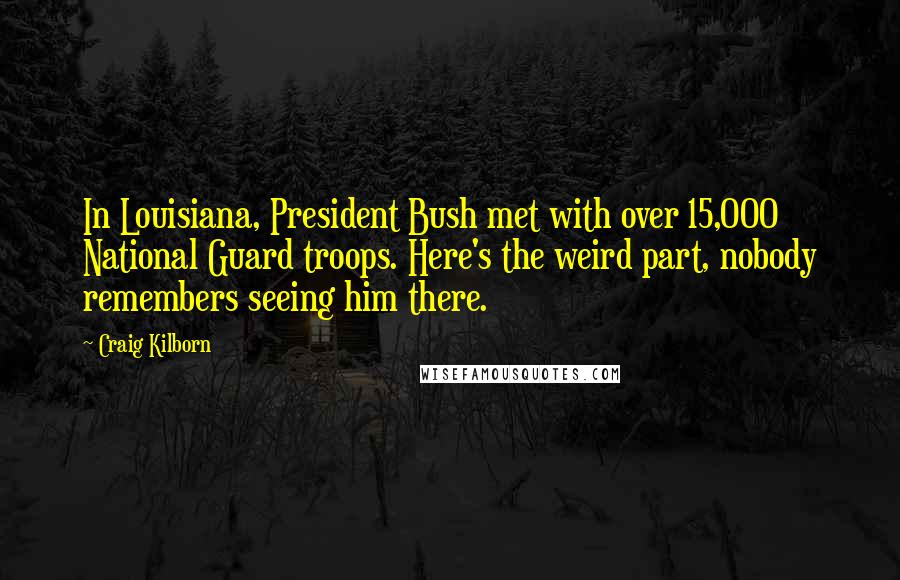 Craig Kilborn Quotes: In Louisiana, President Bush met with over 15,000 National Guard troops. Here's the weird part, nobody remembers seeing him there.