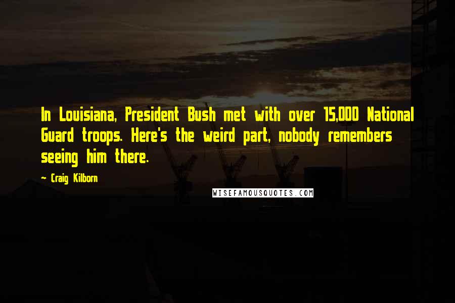 Craig Kilborn Quotes: In Louisiana, President Bush met with over 15,000 National Guard troops. Here's the weird part, nobody remembers seeing him there.