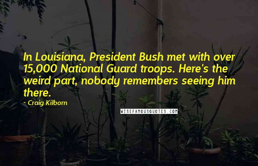 Craig Kilborn Quotes: In Louisiana, President Bush met with over 15,000 National Guard troops. Here's the weird part, nobody remembers seeing him there.