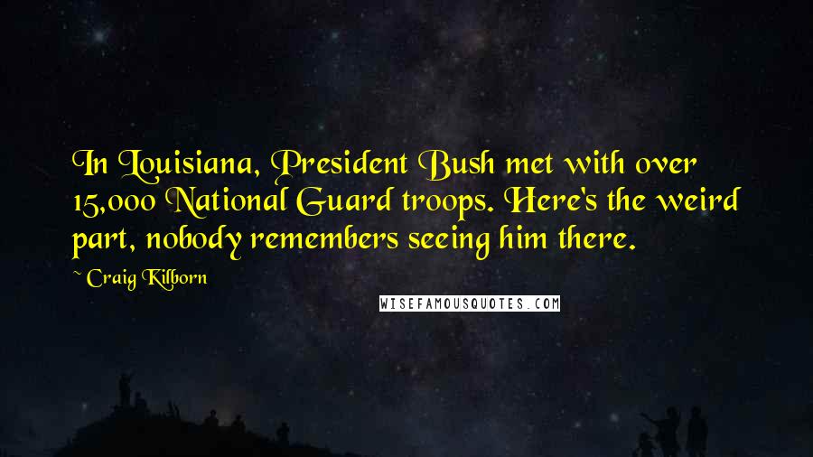 Craig Kilborn Quotes: In Louisiana, President Bush met with over 15,000 National Guard troops. Here's the weird part, nobody remembers seeing him there.