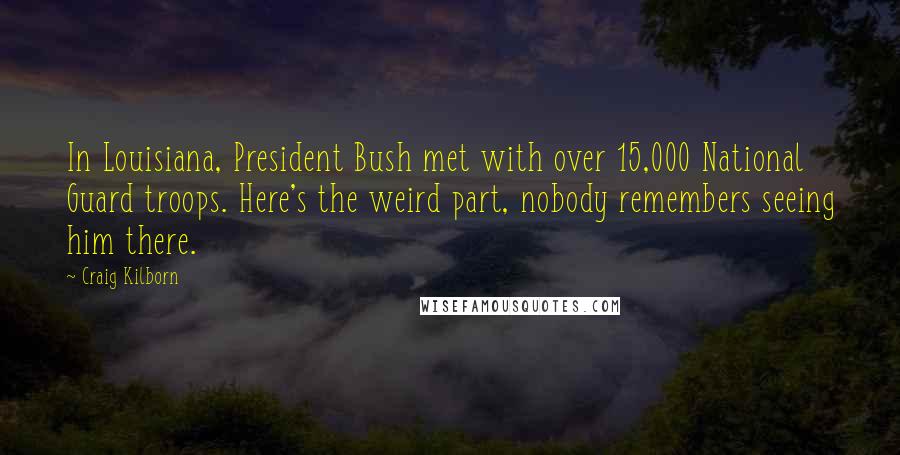 Craig Kilborn Quotes: In Louisiana, President Bush met with over 15,000 National Guard troops. Here's the weird part, nobody remembers seeing him there.