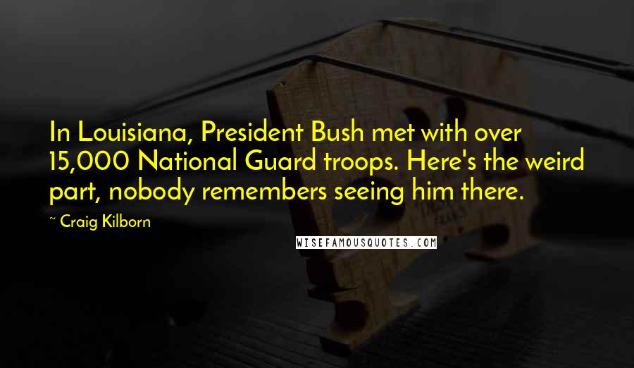 Craig Kilborn Quotes: In Louisiana, President Bush met with over 15,000 National Guard troops. Here's the weird part, nobody remembers seeing him there.