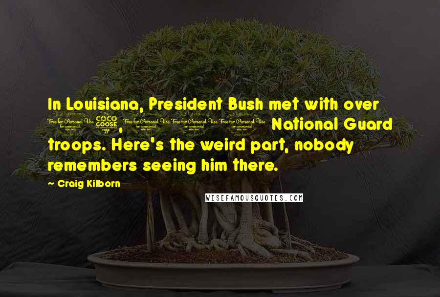 Craig Kilborn Quotes: In Louisiana, President Bush met with over 15,000 National Guard troops. Here's the weird part, nobody remembers seeing him there.