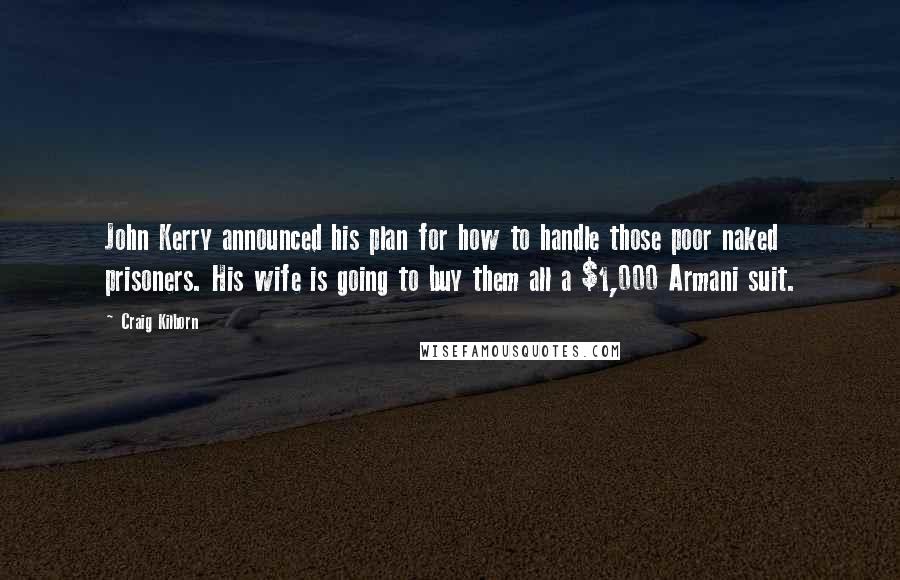 Craig Kilborn Quotes: John Kerry announced his plan for how to handle those poor naked prisoners. His wife is going to buy them all a $1,000 Armani suit.