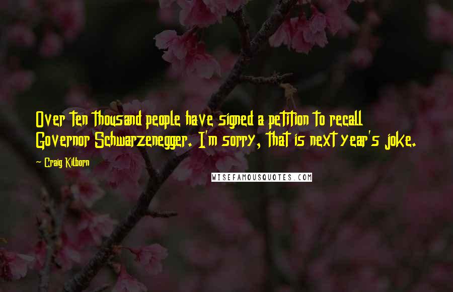 Craig Kilborn Quotes: Over ten thousand people have signed a petition to recall Governor Schwarzenegger. I'm sorry, that is next year's joke.