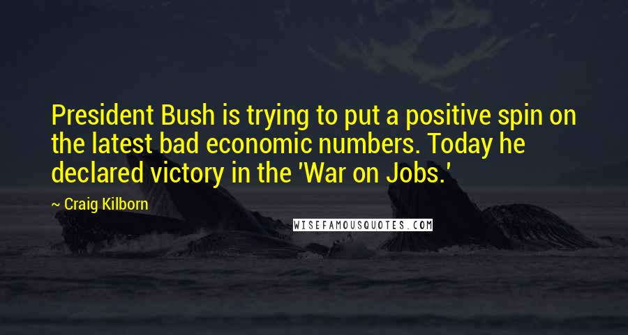 Craig Kilborn Quotes: President Bush is trying to put a positive spin on the latest bad economic numbers. Today he declared victory in the 'War on Jobs.'