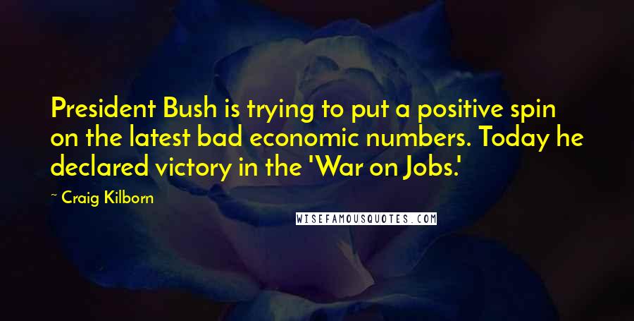 Craig Kilborn Quotes: President Bush is trying to put a positive spin on the latest bad economic numbers. Today he declared victory in the 'War on Jobs.'