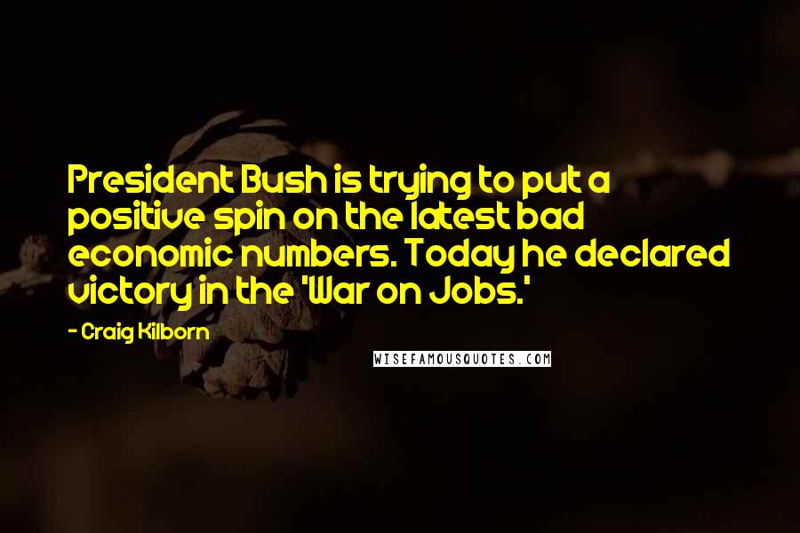 Craig Kilborn Quotes: President Bush is trying to put a positive spin on the latest bad economic numbers. Today he declared victory in the 'War on Jobs.'