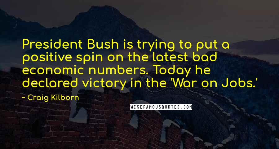 Craig Kilborn Quotes: President Bush is trying to put a positive spin on the latest bad economic numbers. Today he declared victory in the 'War on Jobs.'