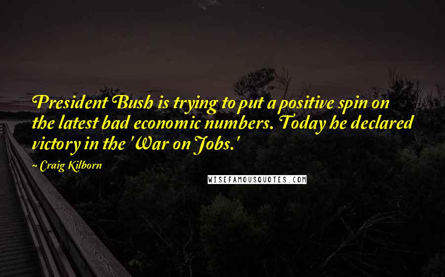 Craig Kilborn Quotes: President Bush is trying to put a positive spin on the latest bad economic numbers. Today he declared victory in the 'War on Jobs.'