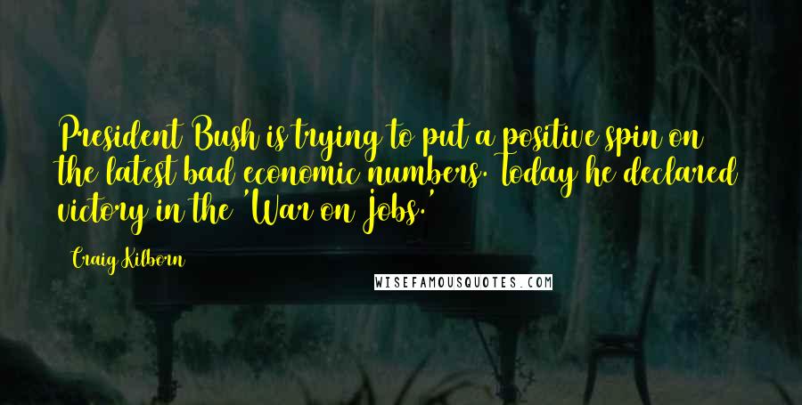 Craig Kilborn Quotes: President Bush is trying to put a positive spin on the latest bad economic numbers. Today he declared victory in the 'War on Jobs.'